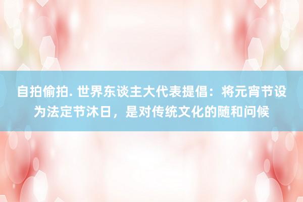 自拍偷拍. 世界东谈主大代表提倡：将元宵节设为法定节沐日，是对传统文化的随和问候