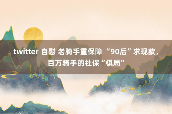 twitter 自慰 老骑手重保障 “90后”求现款，百万骑手的社保“棋局”
