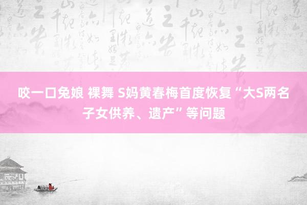 咬一口兔娘 裸舞 S妈黄春梅首度恢复“大S两名子女供养、遗产”等问题