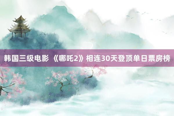 韩国三级电影 《哪吒2》相连30天登顶单日票房榜