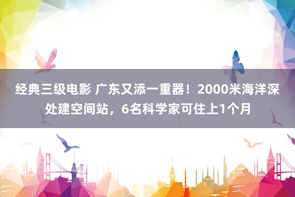 经典三级电影 广东又添一重器！2000米海洋深处建空间站，6名科学家可住上1个月